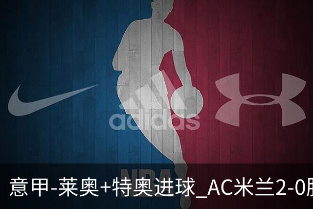 意甲-莱奥+特奥进球 AC米兰2-0胜强敌夺5连胜领跑